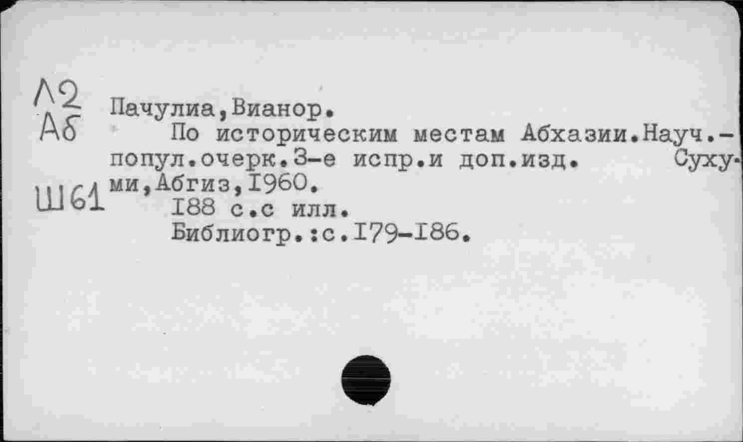 ﻿Л2 ÄS’
Ш61
Пачулиа,Вианор•
По историческим местам Абхазии.Науч.-попул.очерк.3-є испр.и доп.изд.	Суху-
ми, Абгиз,I960.
188 с.с илл.
Библиогр.:с.I79-I86.